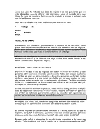 Ahora que usted ha reducido sus ideas de negocio a las tres que piensa que son
más adecuadas, necesita obtener más información sobre el mercado para esas
ideas. Su meta es considerar factores que le ayudarán a aceptar o rechazar cada
una de las ideas de negocios.
Aquí hay dos métodos que usted puede usar para analizar sus ideas:
•
campo
•
FODA

Trabajo

de

Análisis

TRABAJO DE CAMPO
Conversando con clientes/as, proveedores/as y personas de la comunidad, usted
puede reunir información útil acerca de los factores que afectan su idea de negocios.
Puede tener discusiones informales y hacer observaciones o puede concertar visitas
formales y entrevistas. Las visitas le tomarán tiempo, sin embargo:
Al hacer esta investigación de campo, usted ya está empezando a actuar como un/a
empresario/a de éxito y los contactos que haga durante estas visitas también le serán de utilidad cuando empiece su negocio.

PERSONAS CON QUIENES CONVERSAR
Depende de la idea o área de negocios para saber con quién debe hablar. Si está
pensando abrir una tienda minorista, usted necesita hablar con otros/as dueños/as
de tiendas, ya sean sus competidores/as o bien otras personas que tengan tiendas
similares. Usted puede ir a otra ciudad para hablar con personas dueñas de negocios aunque estas no serían sus competidores/as directos/as. También necesitaría
hablar con proveedores/as de la mercadería que utilizará o venderá para averiguar
sobre precios, almacenaje y transporte.
Si está pensando en elaborar un producto, usted necesita averiguar cómo es el proceso de elaboración y el equipo y local necesarios. Debería conversar con personas
que brinden los materiales que formarán parte de su producto y con aquellos/as que
venden las herramientas o máquinas que usted necesitará.

No importa cuál sea su idea, usted debe asegurarse de hablar con clientes/as potenciales porque sus opiniones son esenciales para saber si su idea es buena.

La primera pregunta que usted necesita formularse a sí mismo, acerca de su idea de
negocios, es QUIÉN le compraría. ¿Quiénes serían sus clientes: jóvenes, personas
ancianas, gente rica, pobre, hombres, mujeres?, ¿de áreas rurales o urbanas?
Después debe definir a algunos/as de sus clientes/as potenciales y de hablar con
ellos/as. Trate de obtener una buena muestra de la clientela conversando con dife-50

 