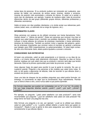 rentes tipos de personas. Si su producto pudiera ser comprado por cualquiera, asegúrese de hablar con personas de ambos sexos: jóvenes, adultos y ancianos,
unos/as de posición más acomodada y otros/as de menos. Si usted va a vender a
cierto tipo de clientes/as, por ejemplo: mujeres de mediana edad, trate de encontrar
diferencias dentro de ese grupo (diferentes grupos étnicos, diferentes profesiones y
diferentes vecindarios).
Hable al menos con diez posibles clientes/as y no olvide anotar sus referencias particulares (edad, sexo, un estimado de su rango de ingresos, etc.).
INFORMANTES CLAVES
Otras personas con quienes es de utilidad conversar son los/as llamados/as “informantes claves” o “ líderes de opinión”. Estas son personas que conocen muy bien el
negocio que usted desea iniciar y también sus posibles clientes/as. Entre estos/as se
incluyen a los/as jefes/as de compras de empresas importantes o los/as administradores/as de instituciones. También se podrían incluir a agentes del gobierno, gerentes de empresas importantes que conocen sobre el mercado en general y personas
que trabajan para ONG (organizaciones no gubernamentales). Si usted logra contactar sólo un/a informante clave, éste/a podría ayudarle a conocer a otros/as.
CONDUCIENDO SUS ENTREVISTAS
Al hacer una entrevista, usted se está presentando a sí mismo/a y a su idea de negocios, y al mismo tiempo está obteniendo información. Describa su idea en forma
positiva, explique por qué usted cree que su producto o servicio será algo que tendrá
demanda. Esta es la primera oportunidad para tratar de promover su idea.
Lleve algunas hojas de papel para escribir lo que la gente le comenta. No use un
cuaderno grande. Pregunte a las personas si les molesta que usted tome notas. Si
esto no les gusta a algunos/as de ellos/as, trate de recordar lo que ellos/as dicen y
anotarlo tan pronto como pueda.
Lleve una lista de chequeo de las posibles preguntas que usted podría formular; sin
embargo, lo conveniente es dejar que la conversación fluya naturalmente. Permita
que un tema lo lleve a otro, uno/a nunca sabe lo que podría aprender.
No formule preguntas que puedan ser contestadas con un “sí” o un “no”. Es preferible que haga preguntas abiertas usando ¿quién?, ¿qué?, ¿por qué?, ¿dónde?,
¿cuándo?
Por ejemplo, no pregunte: “¿está usted satisfecho con este producto?”; sería más
recomendable que pregunte: “¿qué tan satisfecho está usted con este producto? No
tenga temor de hacer una pregunta tras otra.
Sólo formule una pregunta a la vez, por ejemplo: “¿cuál es la utilidad que obtiene
usted en cada pedido?” y no: “¿cuánta utilidad obtiene y cuanto tiene que gastar en
transporte?”. Repita lo que la gente le dice para asegurarse que usted ha entendido
correctamente lo que ellos/as dijeron.
51

 