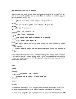 QUÉ PREGUNTAR A LOS CLIENTES
Las preguntas que usted formule serán diferentes dependiendo si su producto o servicio es nuevo en la localidad o si ya existe. Para un producto ya existente, algunas
de sus preguntas podrían ser:
•

¿Dónde acostumbra usted comprar este producto o

servicio?
•
¿En qué otro lugar podría usted adquirir este producto o
servicio?
•
¿Por qué lo compra en
“x”?
•
¿Con qué frecuencia lo
compra?
•
¿Qué precio acostumbra
pagar?
•
¿Qué opinión tiene sobre la calidad de su compra /
servicio?
•
¿Qué piensa usted sobre el
precio?
•
¿Hay alguna manera en la que usted piensa que podría mejorarse? (estilo,
empaque, servicio)
•
¿Conoce usted a alguien mas que esté proyectando ofrecer este producto o
servicio?

Si es un producto o servicio nuevo, usted debería preguntar si les gustaría comprarlo
y con qué frecuencia. También debería saber cuánto estarían ellos/as dispuestos/as
a pagar por ese producto o servicio. Usted puede preguntarles que aspectos serían
importantes, tales como:
•
Estilo
•
Calidad
•
Empaque
•
Oportunidad
del
servicio
(confiabilidad)
•
Ubicación de la compra, o como debe ser
entregado
•
Precio
•
Servicio

Si usted tiene una muestra o una fotografía de su producto, esto podría ser muy útil.
Se puede preguntar a las personas qué les gusta del mismo y qué no les gusta.
52
Es mejor hacer preguntas que hagan pensar a las personas con detenimiento. En

 