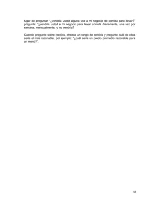 lugar de preguntar “¿vendría usted alguna vez a mi negocio de comida para llevar?”
pregunte: “¿vendría usted a mi negocio para llevar comida diariamente, una vez por
semana, mensualmente, o no vendría?
Cuando pregunte sobre precios, ofrezca un rango de precios y pregunte cuál de ellos
sería el más razonable, por ejemplo: “¿cuál sería un precio promedio razonable para
un menú?”.

53

 