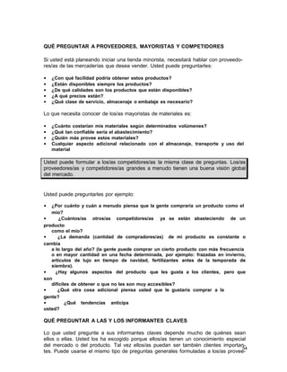 QUÉ PREGUNTAR A PROVEEDORES, MAYORISTAS Y COMPETIDORES
Si usted está planeando iniciar una tienda minorista, necesitará hablar con proveedores/as de las mercaderías que desea vender. Usted puede preguntarles:
•
•
•
•
•

¿Con qué facilidad podría obtener estos productos?
¿Están disponibles siempre los productos?
¿De qué calidades son los productos que están disponibles?
¿A qué precios están?
¿Qué clase de servicio, almacenaje o embalaje es necesario?

Lo que necesita conocer de los/as mayoristas de materiales es:
•
•
•
•

¿Cuánto costarían mis materiales según determinados volúmenes?
¿Qué tan confiable sería el abastecimiento?
¿Quién más provee estos materiales?
Cualquier aspecto adicional relacionado con el almacenaje, transporte y uso del
material

Usted puede formular a los/as competidores/as la misma clase de preguntas. Los/as
proveedores/as y competidores/as grandes a menudo tienen una buena visión global
del mercado.

Usted puede preguntarles por ejemplo:
•

¿Por cuánto y cuán a menudo piensa que la gente compraría un producto como el
mío?
•
¿Cuántos/as otros/as competidores/as ya se están abasteciendo de un
producto
como el mío?
•
¿La demanda (cantidad de compradores/as) de mi producto es constante o
cambia
a lo largo del año? (la gente puede comprar un cierto producto con más frecuencia
o en mayor cantidad en una fecha determinada, por ejemplo: frazadas en invierno,
artículos de lujo en tiempo de navidad, fertilizantes antes de la temporada de
siembra).
•
¿Hay algunos aspectos del producto que les gusta a los clientes, pero que
son
difíciles de obtener o que no les son muy accesibles?
•
¿Qué otra cosa adicional piensa usted que le gustaría comprar a la
gente?
•
¿Qué tendencias anticipa
usted?

QUÉ PREGUNTAR A LAS Y LOS INFORMANTES CLAVES
Lo que usted pregunte a sus informantes claves depende mucho de quiénes sean
ellos o ellas. Usted los ha escogido porque ellos/as tienen un conocimiento especial
del mercado o del producto. Tal vez ellos/as puedan ser también clientes importan54
tes. Puede usarse el mismo tipo de preguntas generales formuladas a los/as provee-

 