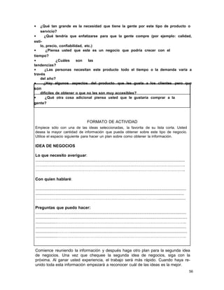 •

¿Qué tan grande es la necesidad que tiene la gente por este tipo de producto o
servicio?
•
¿Qué tendría que enfatizarse para que la gente compre (por ejemplo: calidad,
estilo, precio, confiabilidad, etc.)
•
¿Piensa usted que este es un negocio que podría crecer con el
tiempo?
•
¿Cuáles
son
las
tendencias?
•
¿Las personas necesitan este producto todo el tiempo o la demanda varía a
través
del año?
•
¿Hay algunos aspectos del producto que les gusta a los clientes pero que

son
difíciles de obtener o que no les son muy accesibles?
•
¿Qué otra cosa adicional piensa usted que le gustaría comprar a la
gente?

FORMATO DE ACTIVIDAD
Empiece sólo con una de las ideas seleccionadas, la favorita de su lista corta. Usted
desea la mayor cantidad de información que pueda obtener sobre este tipo de negocio.
Utilice el espacio siguiente para hacer un plan sobre como obtener la información.

IDEA DE NEGOCIOS
Lo que necesito averiguar:
....................................................................................................................................
…….………………………………………………………………………………………….
………………………………………………………………………………………………..
Con quien hablaré:
.....................................................................................................................................
...................................................................................................................................
………………………………………………………………………………........................
Preguntas que puedo hacer:
.....................................................................................................................................
....................……….......................................................................................................
...................…………………………………………………………………………………..
.....................................................................................................................................
....................……….......................................................................................................
...................…………………………………………………………………………………..

Comience reuniendo la información y después haga otro plan para la segunda idea
de negocios. Una vez que chequee la segunda idea de negocios, siga con la
próxima. Al ganar usted experiencia, el trabajo será más rápido. Cuando haya reunido toda esta información empezará a reconocer cuál de las ideas es la mejor.
56

 