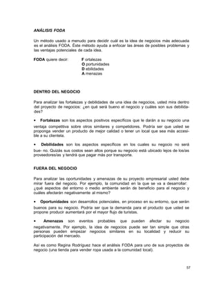 ANÁLISIS FODA
Un método usado a menudo para decidir cuál es la idea de negocios más adecuada
es el análisis FODA. Éste método ayuda a enfocar las áreas de posibles problemas y
las ventajas potenciales de cada idea.
FODA quiere decir:

F ortalezas
O portunidades
D ebilidades
A menazas

DENTRO DEL NEGOCIO
Para analizar las fortalezas y debilidades de una idea de negocios, usted mira dentro
del proyecto de negocios: ¿en qué será bueno el negocio y cuáles son sus debilidades?
•

Fortalezas son los aspectos positivos específicos que le darán a su negocio una

ventaja competitiva sobre otros similares y competidores. Podría ser que usted se
proponga vender un producto de mejor calidad o tener un local que sea más accesible a su clientela.
•

Debilidades son los aspectos específicos en los cuales su negocio no será

bue- no. Quizás sus costos sean altos porque su negocio está ubicado lejos de los/as
proveedores/as y tendrá que pagar más por transporte.
FUERA DEL NEGOCIO
Para analizar las oportunidades y amenazas de su proyecto empresarial usted debe
mirar fuera del negocio. Por ejemplo, la comunidad en la que se va a desarrollar:
¿qué aspectos del entorno o medio ambiente serán de beneficio para el negocio y
cuáles afectarán negativamente al mismo?
•

Oportunidades son desarrollos potenciales, en proceso en su entorno, que serán

buenos para su negocio. Podría ser que la demanda para el producto que usted se
propone producir aumentará por el mayor flujo de turistas.
•

Amenazas

son

eventos

probables

que

pueden

afectar

su

negocio

negativamente. Por ejemplo, la idea de negocios puede ser tan simple que otras
personas pueden empezar negocios similares en su localidad y reducir su
participación del mercado.
Así es como Regina Rodríguez hace el análisis FODA para uno de sus proyectos de
negocio (una tienda para vender ropa usada a la comunidad local).

57

 