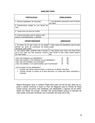 ANÁLISIS FODA

FORTALEZAS
1. Buenas habilidades de mercadeo.

DEBILIDADES
1. Los alquileres propuestos para la tienda
son altos.

2. Anteriormente trabajé en una tienda de
ropa.

3. Tengo buen ojo para las modas.
4. El local propuesto para el negocio está
próximo a proveedores/as y clientela.

OPORTUNIDADES
1. El precio de la ropa nueva no se puede
afrontar por parte de muchos/as de los/as
clientes/as potenciales*.
2. Los precios están subiendo todo el tiempo,
por lo que cada vez más personas comprarán ropa usada.
¿Hay
¿Hay
¿Hay
¿Hay

mas
más
más
más

AMENAZAS
1. Altos costos de importación para la ropa
usada.
2. Hay planes para iniciar una Feria Dominical donde la ropa usada estará disponible.

fortalezas que debilidades?
estrellas (*) en fortalezas que en debilidades?
oportunidades que amenazas?
estrellas (*) en oportunidades que en amenazas?

Si
Sí
Sí
Sí

No
No
No
No

¿Cómo trataré con las debilidades?:
• Invertiré más tiempo para encontrar un local con un alquiler más bajo.
• También tomaré un puesto en la feria dominical y lo usaré para hacer publicidad a
la tienda.

Regina Rodríguez hace un análisis FODA para cada una de las seis ideas de negocio y decide continuar y hacer un Plan de Negocios para la Tienda de Ropa
Usada porque encuentra más fortalezas que debilidades y algunas de las debilidades son fáciles de corregir. También hay oportunidades porque el mercado de
ropa usada continuará creciendo con el aumento del costo de la vida.

58

 