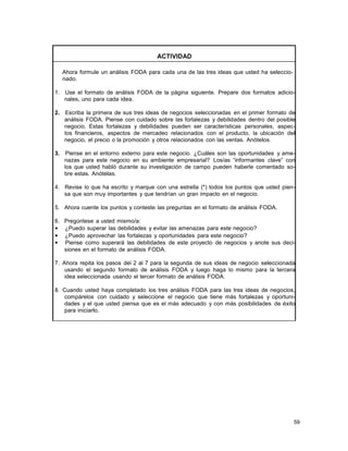 ACTIVIDAD
Ahora formule un análisis FODA para cada una de las tres ideas que usted ha seleccionado.
1. Use el formato de análisis FODA de la página siguiente. Prepare dos formatos adicionales, uno para cada idea.
2. Escriba la primera de sus tres ideas de negocios seleccionadas en el primer formato de
análisis FODA. Piense con cuidado sobre las fortalezas y debilidades dentro del posible
negocio. Estas fortalezas y debilidades pueden ser características personales, aspectos financieros, aspectos de mercadeo relacionados con el producto, la ubicación del
negocio, el precio o la promoción y otros relacionados con las ventas. Anótelos.
3.

Piense en el entorno externo para este negocio. ¿Cuáles son las oportunidades y amenazas para este negocio en su ambiente empresarial? Los/as “informantes clave” con
los que usted habló durante su investigación de campo pueden haberle comentado sobre estas. Anótelas.

4. Revise lo que ha escrito y marque con una estrella (*) todos los puntos que usted piensa que son muy importantes y que tendrían un gran impacto en el negocio.
5. Ahora cuente los puntos y conteste las preguntas en el formato de análisis FODA.
6. Pregúntese a usted mismo/a:
• ¿Puedo superar las debilidades y evitar las amenazas para este negocio?
• ¿Puedo aprovechar las fortalezas y oportunidades para este negocio?
• Piense como superará las debilidades de este proyecto de negocios y anote sus decisiones en el formato de análisis FODA.
7. Ahora repita los pasos del 2 al 7 para la segunda de sus ideas de negocio seleccionada
usando el segundo formato de análisis FODA y luego haga lo mismo para la tercera
idea seleccionada usando el tercer formato de análisis FODA.
8. Cuando usted haya completado los tres análisis FODA para las tres ideas de negocios,
compárelos con cuidado y seleccione el negocio que tiene más fortalezas y oportunidades y el que usted piensa que es el más adecuado y con más posibilidades de éxito
para iniciarlo.

59

 