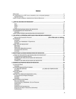 ÍNDICE
PRÓLOGO ........................................................................................................................................... 3
EL COMPROMISO DE LA OIT CON EL DESARROLLO DE LA PEQUEÑA EMPRESA ............................................ 4
Agradecimientos .............................................................................................................................. 5
CÓMO UTILIZAR SU MANUAL GENERACIÓN DE IDEA DE NEGOCIOS ............................................................. 8
1. ¿QUÉ ES UNA IDEA DE NEGOCIOS? .............................................................................................. 9
Qué .................................................................................................................................................. 9
Quién ............................................................................................................................................. 10
Cómo ............................................................................................................................................. 10
Cuál................................................................................................................................................ 10
ENCONTRAR BUENAS IDEAS DE NEGOCIOS .............................................................................. 11
LA EXPERIENCIA DE ROSA MOYA................................................................................................. 12
Actividad ........................................................................................................................................ 13
¿QUÉ CARACTERIZA UNA BUENA IDEA DE NEGOCIOS? .......................................................... 13
2. ¿ES USTED LA PERSONA ADECUADA PARA INICIAR UN NEGOCIO? .................................... 14
Ejercicio De Evaluación Personal.................................................... ¡Error! Marcador no definido.
SU PUNTAJE ..................................................................................................................................... 17
Actividad ........................................................................................................................................ 19
Evalúen Sus Habilidades Y Experiencia ....................................................................................... 19
Actividad ........................................................................................................................................ 20
¿QUÉ TIPO DE NEGOCIOS? ........................................................................................................... 21
Minoristas ...................................................................................................................................... 21
Mayoristas ..................................................................................................................................... 22
Fabricantes (Manufactureros/as ).................................................................................................. 22
Proveedor/a De Servicios .............................................................................................................. 22
Actividad ........................................................................................................................................ 24
3. IDENTIFIQUE ALGUNAS BUENAS IDEAS DE NEGOCIOS ........................................................... 23
¿CÓMO SE ENCUENTRA UNA BUENA IDEA DE NEGOCIOS? .................................................... 23
La Experiencia de Beatriz Ramos ................................................................................................. 23
FORMATO DE ANÁLISIS DE IDEAS DE NEGOCIOS ................................................................. 25
ACTIVIDAD.................................................................................................................................... 26
FORMATO DE ANÁLISIS DE IDEAS DE NEGOCIOS ................................................................. 26
4. GENERE SUS PROPIAS IDEAS DE NEGOCIOS ............................................................................ 28
LLUVIA DE IDEAS ............................................................................................................................. 28
Actividad ........................................................................................................................................ 29
LLUVIA DE IDEAS ESTRUCTURADA .............................................................................................. 29
LA LÍNEA DE VENTAS
LA LÍNEA DE FABRICACIÓN ................ 30
Actividad ........................................................................................................................................ 31
LISTA DE IDEAS ............................................................................................................................... 31
Actividad ........................................................................................................................................ 32
VISITAS A SU ÁREA DE NEGOCIOS LOCAL.................................................................................. 32
La Experiencia de Regina Rodriguez ............................................................................................ 32
Actividad ........................................................................................................................................ 38
Actividad ........................................................................................................................................ 36
INVESTIGAR SU ENTORNO ............................................................................................................ 37
Recursos Naturales ....................................................................................................................... 37
Conocimientos y Habilidades De Las Personas .......................................................................... 37
Instituciones ................................................................................................................................... 38
Industrias ....................................................................................................................................... 38
Sustitución De Importaciones ........................................................................................................ 38
Productos En Base A Desechos (Sobrantes) ............................................................................... 39
Publicaciones................................................................................................................................. 39
6

 