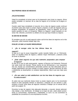 SUS PROPIAS IDEAS DE NEGOCIO

¡FELICITACIONES!
Usted ha completado el primer paso en la preparación para iniciar su negocio. Ahora
puede completar un resumen de su idea de negocio en el formato de la página siguiente.
Cuando usted haya completado el resumen de su idea de negocio puede continuar
al próximo paso para iniciar su propio negocio: preparar un plan de negocios para su
proyecto empresarial. El programa de capacitación “Inicie su Negocio” de la OIT
puede ayudarle en esto y el programa “Mejore su Negocio” puede ayudarle en volverse más eficiente y aumentar su utilidad una vez que haya iniciado su negocio.
SI AÚN NO SE DECIDE
Si considera que aún no está seguro/a sobre cuál de las ideas de negocios es la más
adecuada, usted necesita trabajar algo más.
EVALÚE LO QUE LE CAUSE INSEGURIDAD

•

¿Es el escoger entre las tres últimas ideas de

negocio?
Si esto es lo que le causa inseguridad, quizás necesite hablar con un “informante
clave” en aquellas áreas de negocio y obtener mayor información y asesoría antes
de tomar su decisión.

• ¿Está usted seguro/a de que está realmente preparado/a para empezar
el negocio?
Si esto es lo que le está preocupando, regrese al Ejercicio de Evaluación Personal
(ver parte inicial del manual). Piense acerca de las afirmaciones y sus respuestas
otra vez. Quizás sus características personales podrían ser más adecuadas para un
empleo dependiente que para manejar su propio negocio. Muchas personas de éxito
y satisfechas se desempeñan en empleos dependientes. Elija lo que sea mejor para
usted.

• ¿Es que usted no está satisfecho/a con las tres ideas de negocios que
ha seleccionado?
Si usted cree que realmente desea iniciar su propio negocio pero no ha encontrado
todavía la idea apropiada tómese un descanso y después de una semana o más,
empiece a buscar otras ideas de negocios volviendo a trabajar con el manual GIN a
partir de la página 18.
Encontrar la idea de negocio más adecuada demanda, a menudo, tiempo adicional,
más trabajo y más información. Al trabajar en el logro de esto, usted estará aumentando su conocimiento, experiencias y habilidades, lo cual a su vez aumentará la
posibilidad de convertirse en un/a empresario/a de éxito.
61

 