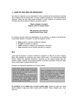 1. ¿QUÉ ES UNA IDEA DE NEGOCIOS?
Una idea de negocios es una descripción corta y precisa de las operaciones básicas
de un negocio que se piensa abrir. Un buen negocio empieza con una buena idea de
negocios. Antes de que usted pueda empezar un buen negocio, es necesario tener
una idea clara de la clase de negocio que desea operar.
“Deseo empezar mi propio
negocio, pero no sé que hacer”
“Me pregunto qué clase de
negocio podría tener éxito”

Un negocio de éxito cubre las necesidades de sus clientes. Le brinda a las personas,
lo que estas desean o necesitan. Su idea de negocios le dirá:
•
•
•
•

Qué producto o servicio venderá su negocio;
A quién le venderá su negocio;
Cómo venderá su negocio sus productos o servicios;
Qué necesidad de sus clientes atenderá su negocio.

QUÉ
¿Qué tipo de producto o servicio venderá su negocio? La idea de su futuro negocio
debe estar basada en productos que usted conoce bien, o en servicios que usted
domina. Deben ser, además, productos o servicios por los cuales la gente está dispuesta a pagar. Analizar varias ideas posibles le ayudará a precisar el tipo de negocio en el que usted se desempeñará bien.
Comparo los siguientes ejemplos con el texto anterior:
Carlos Rojas trabajó 25 años como cocinero en un comedor escolar. Al jubilarse
desea empezar su propio negocio con el
dinero que ha podido
ahorrar en estos años. Él piensa abrir
una soda cerca de la Fábrica de Productos de Concreto, donde llegan muchos
camioneros que deben esperar todo el
día para cargar sus camiones.

María ha trabajado durante varios años
en la zapatería de su tía. Su hermano
Rubén se mudará de ciudad y desea
vender su negocio de carnicería.
María está considerando comprar el
negocio a su hermano e iniciar su propia empresa.

Un producto es un objeto por el cual la gente paga. Puede ser algo que usted
mismo elabore o algo que usted compre para revender. Ropa, calzado, pan, muebles, etc.
9

 