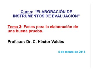 Curso: “ELABORACIÓN DE
INSTRUMENTOS DE EVALUACIÓN”
Tema 3: Fases para la elaboración de
una buena prueba.
Profesor: Dr. C. Héctor Valdés
5 de marzo de 2013
 