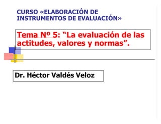 Tema Nº 5: “La evaluación de las
actitudes, valores y normas”.
Dr. Héctor Valdés Veloz
CURSO «ELABORACIÓN DE
INSTRUMENTOS DE EVALUACIÓN»
 