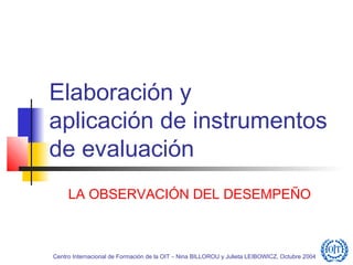Elaboración y
aplicación de instrumentos
de evaluación
     LA OBSERVACIÓN DEL DESEMPEÑO



Centro Internacional de Formación de la OIT – Nina BILLOROU y Julieta LEIBOWICZ, Octubre 2004
 