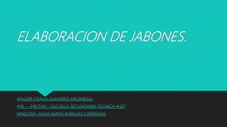 ELABORACION DE JABONES.
ATHZIRI ODALIS GUIJARRO ARCINIEGA.
#19 3*B T/M ESCUELA SECUNDARIA TECNICA #107
MAESTRA: ALMA MAITE BARAJAS CARDENAS
 
