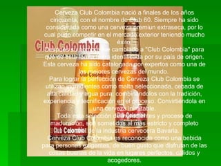 Cerveza Club Colombia nació a finales de los años cincuenta, con el nombre de Club 60. Siempre ha sido considerada como una cerveza premiun extraseca, por lo cual pudo competir en el mercado exterior teniendo mucho éxito. Después su nombre fue cambiado a "Club Colombia" para que de esta forma fuera identificada por su país de origen. Esta cerveza ha sido catalogada por expertos como una de las mejores cervezas del mundo.  Para lograr la perfección de Cerveza Club Colombia se utilizan ingredientes como malta seleccionada, cebada de alta calidad y agua pura; combinándolos con la tradición, experiencia y tecnificación en el proceso. Convirtiéndola en una cerveza inimitable. Toda esta selección de ingredientes y proceso de maduración, son sometidos al más estricto y completo control de la industria cervecera Bavaria.  Cerveza Club Colombia es reconocida como una bebida para personas exigentes, de buen gusto que disfrutan de las cosas buenas de la vida en lugares perfectos, cálidos y acogedores. 