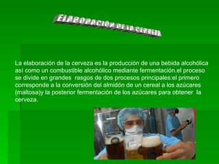 ELABORACIÓN DE LA CERVEZA La elaboración de la cerveza es la producción de una bebida alcohólica así como un combustible alcohólico mediante fermentación.el proceso se divide en grandes  rasgos de dos procesos principales:el primero corresponde a la conversión del almidón de un cereal a los azúcares (maltosa)y la posterior fermentación de los azúcares para obtener  la cerveza. 