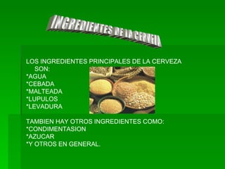 INGREDIENTES DE LA CERVEZA LOS INGREDIENTES PRINCIPALES DE LA CERVEZA SON: *AGUA *CEBADA *MALTEADA *LUPULOS *LEVADURA TAMBIEN HAY OTROS INGREDIENTES COMO: *CONDIMENTASION *AZUCAR *Y OTROS EN GENERAL. 