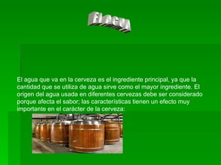 EL AGUA El agua que va en la cerveza es el ingrediente principal, ya que la cantidad que se utiliza de agua sirve como el mayor ingrediente. El origen del agua usada en diferentes cervezas debe ser considerado porque afecta el sabor; las características tienen un efecto muy importante en el carácter de la cerveza: 