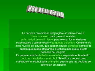 USO DE LA CERVEZA La cerveza colombiana del jengibre se utiliza como a  remedio casero  para prevenir o aliviar  enfermedad de movimiento , para relevar los malestares estomacales y calmar toses y  gargantas doloridas . Contiene los altos niveles del azúcar, que pueden causar  osmótico  cambie de puesto que puede afectar los intestinos más que el efecto deseado del jengibre. Es popular adentro  bebidas mezcladas , especialmente adentro  bebidas mezcladas sin alcohol . Se utiliza a veces como substituto sin alcohol para  champán , puesto que las bebidas se asemejan en aspecto. 
