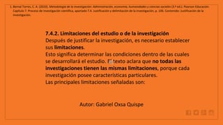 WWW.SITE2MAX.PRO
Free PowerPoint & KeyNote Templates
1. Bernal Torres, C. A. (2010). Metodología de la investigación: Administración, economía, humanidades y ciencias sociales (3.ª ed.). Pearson Educación.
Capítulo 7. Proceso de investigación científica, apartado 7.4. Justificación y delimitación de la investigación, p. 106. Contenido: Justificación de la
investigación.
7.4.2. Limitaciones del estudio o de la investigación
Después de justificar la investigación, es necesario establecer
sus limitaciones.
Esto significa determinar las condiciones dentro de las cuales
se desarrollará el estudio. El texto aclara que no todas las
investigaciones tienen las mismas limitaciones, porque cada
investigación posee características particulares.
Las principales limitaciones señaladas son:
Autor: Gabriel Oxsa Quispe
 