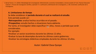 WWW.SITE2MAX.PRO
Free PowerPoint & KeyNote Templates
1. Bernal Torres, C. A. (2010). Metodología de la investigación: Administración, economía, humanidades y ciencias sociales (3.ª ed.). Pearson Educación.
Capítulo 7. Proceso de investigación científica, apartado 7.4. Justificación y delimitación de la investigación, p. 106. Contenido: Justificación de la
investigación.
A. Limitaciones de tiempo
Se debe establecer el período durante el cual se realizará el estudio.
Este período puede ser:
•Retrospectivo: analiza hechos ocurridos en el pasado.
•Prospectivo: estudia hechos o situaciones hacia adelante.
Por tanto, el investigador debe especificar los años, meses o período que serán
considerados.
Por ejemplo:
•Analizar un sector económico durante los últimos 12 años.
•Evaluar la tasa de desempleo durante los últimos cuatro gobiernos.
•Analizar las estrategias didácticas empleadas durante los últimos 10 años.
Autor: Gabriel Oxsa Quispe
 