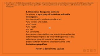 WWW.SITE2MAX.PRO
Free PowerPoint & KeyNote Templates
1. Bernal Torres, C. A. (2010). Metodología de la investigación: Administración, economía, humanidades y ciencias sociales (3.ª ed.). Pearson Educación.
Capítulo 7. Proceso de investigación científica, apartado 7.4. Justificación y delimitación de la investigación, p. 106. Contenido: Justificación de la
investigación.
B. Limitaciones de espacio o territorio
Se refieren al lugar geográfico donde se realizará la
investigación.
Una investigación puede desarrollarse en:
•Una zona de una ciudad.
•Una ciudad.
•Una región.
•Un país.
•Un continente.
Por ejemplo, si se establece que un estudio se realizará en
determinadas empresas de una ciudad específica, se está
delimitando geográficamente la investigación.
El texto también denomina estas restricciones como
limitaciones geográficas.
Autor: Gabriel Oxsa Quispe
 