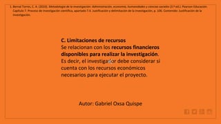 WWW.SITE2MAX.PRO
Free PowerPoint & KeyNote Templates
1. Bernal Torres, C. A. (2010). Metodología de la investigación: Administración, economía, humanidades y ciencias sociales (3.ª ed.). Pearson Educación.
Capítulo 7. Proceso de investigación científica, apartado 7.4. Justificación y delimitación de la investigación, p. 106. Contenido: Justificación de la
investigación.
C. Limitaciones de recursos
Se relacionan con los recursos financieros
disponibles para realizar la investigación.
Es decir, el investigador debe considerar si
cuenta con los recursos económicos
necesarios para ejecutar el proyecto.
Autor: Gabriel Oxsa Quispe
 