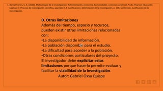 WWW.SITE2MAX.PRO
Free PowerPoint & KeyNote Templates
1. Bernal Torres, C. A. (2010). Metodología de la investigación: Administración, economía, humanidades y ciencias sociales (3.ª ed.). Pearson Educación.
Capítulo 7. Proceso de investigación científica, apartado 7.4. Justificación y delimitación de la investigación, p. 106. Contenido: Justificación de la
investigación.
D. Otras limitaciones
Además del tiempo, espacio y recursos,
pueden existir otras limitaciones relacionadas
con:
•La disponibilidad de información.
•La población disponible para el estudio.
•La dificultad para acceder a la población.
•Otras condiciones particulares del proyecto.
El investigador debe explicitar estas
limitaciones porque hacerlo permite evaluar y
facilitar la viabilidad de la investigación.
Autor: Gabriel Oxsa Quispe
 