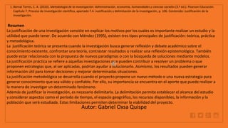 WWW.SITE2MAX.PRO
Free PowerPoint & KeyNote Templates
1. Bernal Torres, C. A. (2010). Metodología de la investigación: Administración, economía, humanidades y ciencias sociales (3.ª ed.). Pearson Educación.
Capítulo 7. Proceso de investigación científica, apartado 7.4. Justificación y delimitación de la investigación, p. 106. Contenido: Justificación de la
investigación.
Resumen
La justificación de una investigación consiste en explicar los motivos por los cuales es importante realizar un estudio y la
utilidad que puede tener. De acuerdo con Méndez (1995), existen tres tipos principales de justificación: teórica, práctica
y metodológica.
La justificación teórica se presenta cuando la investigación busca generar reflexión y debate académico sobre el
conocimiento existente, confrontar una teoría, contrastar resultados o realizar una reflexión epistemológica. También
puede estar relacionada con la propuesta de nuevos paradigmas o con la búsqueda de soluciones mediante modelos.
La justificación práctica se refiere a aquellas investigaciones que pueden contribuir a resolver un problema o que
proponen estrategias que, al ser aplicadas, podrían ayudar a solucionarlo. Asimismo, los resultados pueden generar
información útil para tomar decisiones y mejorar determinadas situaciones.
La justificación metodológica se desarrolla cuando el proyecto propone un nuevo método o una nueva estrategia para
generar conocimiento que sea válido y confiable. Por ello, su importancia se encuentra en el aporte que puede realizar a
la manera de investigar un determinado fenómeno.
Además de justificar la investigación, es necesario delimitarla. La delimitación permite establecer el alcance del estudio
y considerar aspectos como el período de tiempo, el espacio geográfico, los recursos disponibles, la información y la
población que será estudiada. Estas limitaciones permiten determinar la viabilidad del proyecto.
Autor: Gabriel Oxsa Quispe
 