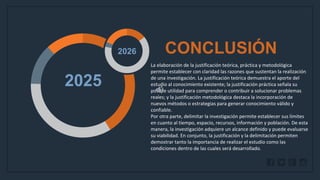 WWW.SITE2MAX.PRO
Free PowerPoint & KeyNote Templates
2025
2026 CONCLUSIÓN
La elaboración de la justificación teórica, práctica y metodológica
permite establecer con claridad las razones que sustentan la realización
de una investigación. La justificación teórica demuestra el aporte del
estudio al conocimiento existente; la justificación práctica señala su
posible utilidad para comprender o contribuir a solucionar problemas
reales; y la justificación metodológica destaca la incorporación de
nuevos métodos o estrategias para generar conocimiento válido y
confiable.
Por otra parte, delimitar la investigación permite establecer sus límites
en cuanto al tiempo, espacio, recursos, información y población. De esta
manera, la investigación adquiere un alcance definido y puede evaluarse
su viabilidad. En conjunto, la justificación y la delimitación permiten
demostrar tanto la importancia de realizar el estudio como las
condiciones dentro de las cuales será desarrollado.
 