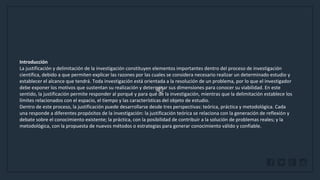 WWW.SITE2MAX.PRO
Free PowerPoint & KeyNote Templates
Introducción
La justificación y delimitación de la investigación constituyen elementos importantes dentro del proceso de investigación
científica, debido a que permiten explicar las razones por las cuales se considera necesario realizar un determinado estudio y
establecer el alcance que tendrá. Toda investigación está orientada a la resolución de un problema, por lo que el investigador
debe exponer los motivos que sustentan su realización y determinar sus dimensiones para conocer su viabilidad. En este
sentido, la justificación permite responder al porqué y para qué de la investigación, mientras que la delimitación establece los
límites relacionados con el espacio, el tiempo y las características del objeto de estudio.
Dentro de este proceso, la justificación puede desarrollarse desde tres perspectivas: teórica, práctica y metodológica. Cada
una responde a diferentes propósitos de la investigación: la justificación teórica se relaciona con la generación de reflexión y
debate sobre el conocimiento existente; la práctica, con la posibilidad de contribuir a la solución de problemas reales; y la
metodológica, con la propuesta de nuevos métodos o estrategias para generar conocimiento válido y confiable.
 