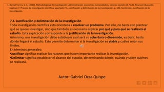 WWW.SITE2MAX.PRO
Free PowerPoint & KeyNote Templates
1. Bernal Torres, C. A. (2010). Metodología de la investigación: Administración, economía, humanidades y ciencias sociales (3.ª ed.). Pearson Educación.
Capítulo 7. Proceso de investigación científica, apartado 7.4. Justificación y delimitación de la investigación, p. 106. Contenido: Justificación de la
investigación.
7.4. Justificación y delimitación de la investigación
Toda investigación científica está orientada a resolver un problema. Por ello, no basta con plantear
qué se quiere investigar, sino que también es necesario explicar por qué y para qué se realizará el
estudio. Esta explicación corresponde a la justificación de la investigación.
Asimismo, una investigación debe establecer cuál será su cobertura o dimensión, es decir, hasta
dónde llegará el estudio. Esto permite determinar si la investigación es viable y cuáles serán sus
límites.
En términos generales:
•Justificar significa explicar las razones que hacen importante realizar la investigación.
•Delimitar significa establecer el alcance del estudio, determinando dónde, cuándo y sobre quiénes
se realizará.
Autor: Gabriel Oxsa Quispe
 