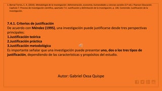 WWW.SITE2MAX.PRO
Free PowerPoint & KeyNote Templates
1. Bernal Torres, C. A. (2010). Metodología de la investigación: Administración, economía, humanidades y ciencias sociales (3.ª ed.). Pearson Educación.
Capítulo 7. Proceso de investigación científica, apartado 7.4. Justificación y delimitación de la investigación, p. 106. Contenido: Justificación de la
investigación.
7.4.1. Criterios de justificación
De acuerdo con Méndez (1995), una investigación puede justificarse desde tres perspectivas
principales:
1.Justificación teórica
2.Justificación práctica
3.Justificación metodológica
Es importante señalar que una investigación puede presentar uno, dos o los tres tipos de
justificación, dependiendo de las características y propósitos del estudio.
Autor: Gabriel Oxsa Quispe
 