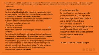 WWW.SITE2MAX.PRO
Free PowerPoint & KeyNote Templates
1. Bernal Torres, C. A. (2010). Metodología de la investigación: Administración, economía, humanidades y ciencias sociales (3.ª ed.). Pearson Educación.
Capítulo 7. Proceso de investigación científica, apartado 7.4. Justificación y delimitación de la investigación, p. 106. Contenido: Justificación de la
investigación.
1. Justificación teórica
Existe una justificación teórica cuando la investigación tiene
como propósito contribuir al conocimiento existente mediante
la reflexión, el análisis o el debate académico.
El estudio puede tener una justificación teórica cuando busca:
•Generar reflexión sobre conocimientos existentes.
•Promover un debate académico.
•Confrontar una teoría.
•Contrastar resultados.
•Realizar una reflexión epistemológica sobre el conocimiento
existente.
También existe justificación teórica cuando una investigación
busca mostrar las soluciones de un modelo, propone nuevos
paradigmas o desarrolla una reflexión epistemológica.
El texto señala que, aunque una investigación tenga inicialmente
una finalidad teórica, al momento de implementarse puede
adquirir también una dimensión práctica. Por ello, se plantea
que una investigación puede tener simultáneamente
implicaciones teóricas y prácticas.
En palabras sencillas
La justificación teórica responde
principalmente a:¿Qué aportará
esta investigación al conocimiento
o a la comprensión de un
determinado fenómeno?
Por ejemplo, una investigación que
analice o cuestione una teoría
existente estaría buscando generar
conocimiento o reflexión
académica.
Autor: Gabriel Oxsa Quispe
 