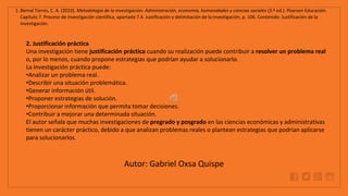 WWW.SITE2MAX.PRO
Free PowerPoint & KeyNote Templates
1. Bernal Torres, C. A. (2010). Metodología de la investigación: Administración, economía, humanidades y ciencias sociales (3.ª ed.). Pearson Educación.
Capítulo 7. Proceso de investigación científica, apartado 7.4. Justificación y delimitación de la investigación, p. 106. Contenido: Justificación de la
investigación.
2. Justificación práctica
Una investigación tiene justificación práctica cuando su realización puede contribuir a resolver un problema real
o, por lo menos, cuando propone estrategias que podrían ayudar a solucionarlo.
La investigación práctica puede:
•Analizar un problema real.
•Describir una situación problemática.
•Generar información útil.
•Proponer estrategias de solución.
•Proporcionar información que permita tomar decisiones.
•Contribuir a mejorar una determinada situación.
El autor señala que muchas investigaciones de pregrado y posgrado en las ciencias económicas y administrativas
tienen un carácter práctico, debido a que analizan problemas reales o plantean estrategias que podrían aplicarse
para solucionarlos.
Autor: Gabriel Oxsa Quispe
 