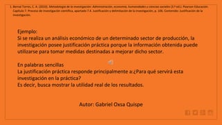 WWW.SITE2MAX.PRO
Free PowerPoint & KeyNote Templates
1. Bernal Torres, C. A. (2010). Metodología de la investigación: Administración, economía, humanidades y ciencias sociales (3.ª ed.). Pearson Educación.
Capítulo 7. Proceso de investigación científica, apartado 7.4. Justificación y delimitación de la investigación, p. 106. Contenido: Justificación de la
investigación.
Ejemplo:
Si se realiza un análisis económico de un determinado sector de producción, la
investigación posee justificación práctica porque la información obtenida puede
utilizarse para tomar medidas destinadas a mejorar dicho sector.
En palabras sencillas
La justificación práctica responde principalmente a:¿Para qué servirá esta
investigación en la práctica?
Es decir, busca mostrar la utilidad real de los resultados.
Autor: Gabriel Oxsa Quispe
 