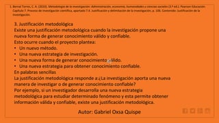 WWW.SITE2MAX.PRO
Free PowerPoint & KeyNote Templates
1. Bernal Torres, C. A. (2010). Metodología de la investigación: Administración, economía, humanidades y ciencias sociales (3.ª ed.). Pearson Educación.
Capítulo 7. Proceso de investigación científica, apartado 7.4. Justificación y delimitación de la investigación, p. 106. Contenido: Justificación de la
investigación.
3. Justificación metodológica
Existe una justificación metodológica cuando la investigación propone una
nueva forma de generar conocimiento válido y confiable.
Esto ocurre cuando el proyecto plantea:
• Un nuevo método.
• Una nueva estrategia de investigación.
• Una nueva forma de generar conocimiento válido.
• Una nueva estrategia para obtener conocimiento confiable.
En palabras sencillas
La justificación metodológica responde a:¿La investigación aporta una nueva
manera de investigar o de generar conocimiento confiable?
Por ejemplo, si un investigador desarrolla una nueva estrategia
metodológica para estudiar determinado fenómeno y esta permite obtener
información válida y confiable, existe una justificación metodológica.
Autor: Gabriel Oxsa Quispe
 
