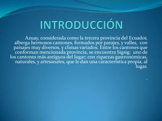 Azuay, considerada como la tercera provincia del Ecuador,
  alberga hermosos cantones, formados por parajes, y valles, con
  paisajes muy diversos, y climas variados. Entre los cantones que
   conforman mencionada provincia, se encuentra Sígsig; uno de
los cantones más antiguos del lugar; con riquezas gastronómicas,
   naturales, y artesanales, que le dan una característica propia, al
                                                              lugar.

                                                                    .
 