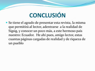 CONCLUSIÓN
 Se tiene el agrado de presentar esta revista, la misma
  que permitirá al lector, adentrarse a la realidad de
  Sígsig, y conocer un poco más, a este hermoso país
  nuestro: Ecuador. He ahí pues, amigo lector, estas
  cuantas páginas cargadas de realidad y de riqueza de
  un pueblo
 