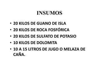 INSUMOS
• 20 KILOS DE GUANO DE ISLA
• 20 KILOS DE ROCA FOSFÓRICA
• 20 KILOS DE SULFATO DE POTASIO
• 10 KILOS DE DOLOMITA
• 10 A 15 LITROS DE JUGO O MELAZA DE
CAÑA.
 