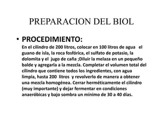 PREPARACION DEL BIOL
• PROCEDIMIENTO:
En el cilindro de 200 litros, colocar en 100 litros de agua el
guano de isla, la roca fosfórica, el sulfato de potasio, la
dolomita y el jugo de caña ;Diluir la melaza en un pequeño
balde y agregarla a la mezcla. Completar el volumen total del
cilindro que contiene todos los ingredientes, con agua
limpia, hasta 200 litros y revolverlo de manera a obtener
una mezcla homogénea. Cerrar herméticamente el cilindro
(muy importante) y dejar fermentar en condiciones
anaeróbicas y bajo sombra un mínimo de 30 a 40 días.
 