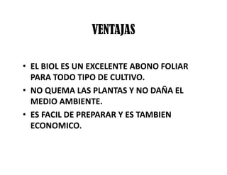 VENTAJAS
• EL BIOL ES UN EXCELENTE ABONO FOLIAR
PARA TODO TIPO DE CULTIVO.
• NO QUEMA LAS PLANTAS Y NO DAÑA EL
MEDIO AMBIENTE.
• ES FACIL DE PREPARAR Y ES TAMBIEN
ECONOMICO.
 