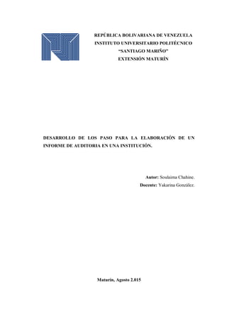 REPÚBLICA BOLIVARIANA DE VENEZUELA
INSTITUTO UNIVERSITARIO POLITÉCNICO
“SANTIAGO MARIÑO”
EXTENSIÓN MATURÍN
DESARROLLO DE LOS PASO PARA LA ELABORACIÓN DE UN
INFORME DE AUDITORIA EN UNA INSTITUCIÓN.
Autor: Soulaima Chahine.
Docente: Yakarina González.
Maturín, Agosto 2.015
 