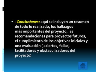  · Conclusiones: aquí se incluyen un resumen
  de todo lo realizado, los hallazgos
  más importantes del proyecto, las
  recomendaciones para proyectos futuros,
  el cumplimiento de los objetivos iniciales y
  una evaluación ( aciertos, fallas,
  facilitadores y obstaculizadores del
  proyecto)
 
