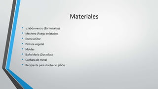 Materiales
• 1 Jabón neutro (En hojuelas)
• Mechero (Fuego enlatado)
• Esencia Olor
• Pintura vegetal
• Moldes
• Baño María (Dos ollas)
• Cuchara de metal
• Recipiente para disolver el jabón
 
