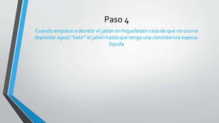 Paso 4
Cuando empiece a derretir el jabón en hojuelas(en caso de que no ocurra
depositar agua) “batir” el jabón hasta que tenga una consistencia espesa-
liquida
 