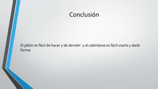 Conclusión
El jabón es fácil de hacer y de derretir y al calentarse es fácil usarlo y darle
forma
 