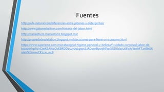 Fuentes
http://aula-natural.com/diferencias-entre-jabones-y-detergentes/
http://www.jabonesbeltran.com/historia-del-jabon.html
http://mariaisturiz-mariaisturiz.blogspot.mx/
http://propiedadesdeljabon.blogspot.mx/p/accciones-para-llevar-un-consumo.html
https://www.superama.com.mx/catalogo/d-higiene-personal-y-belleza/f-cuidado-corporal/l-jabon-de-
tocador?gclid=CjwKEAiAoOvEBRDD25uyu9Lg9ycSJAD0cnByunjNFqnSGDU1byL66VAyWwhFT2nl8nEK
oIa0fXEuwxoCR2zw_wcB
 