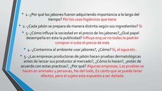 • 1.-¿Por qué los jabones fueron adquiriendo importancia a lo largo del
tiempo? Por los usos higiénicos que tiene
• 2.-¿Cada jabón se prepara de manera distinta según sus ingredientes? Si
• 3.-¿Cómo influye la sociedad en el precio de los jabones?,¿Qué papel
desempeña en esto la publicidad? Influye enq ue no todos lo podrán
comprar si sube el precio de este
• 4.-¿Contamina al ambiente usar jabones?, ¿Cómo? Si, el agua etc..
• 5.-¿Las empresas productoras de jabón hacen pruebas dermatológicas
antes de lanzar sus productor al mercado?, ¿Cómo lo hacen?, ¿están de
acuerdo con estas practicas?, ¿Por qué? Algunas empresas, Las pruebas se
hacen en animales y personas, No del todo, Es cierto que se puede tener
efectos, pero el sujeto esta expuesto a ser dañado
 