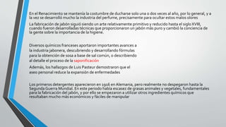 En el Renacimiento se mantenía la costumbre de ducharse solo una o dos veces al año, por lo general, y a
la vez se desarrolló mucho la industria del perfume, precisamente para ocultar estos malos olores
La fabricación de jabón siguió siendo un arte relativamente primitivo y reducido hasta el sigloXVIII,
cuando fueron desarrolladas técnicas que proporcionaron un jabón más puro y cambió la conciencia de
la gente sobre la importancia de la higiene.
Los primeros detergentes aparecieron en 1916 en Alemania, pero realmente no despegaron hasta la
Segunda Guerra Mundial. En este periodo había escasez de grasas animales y vegetales, fundamentales
para la fabricación del jabón, y por ello se empezaron a utilizar otros ingredientes químicos que
resultaban mucho más económicos y fáciles de manipular
Diversos químicos franceses aportaron importantes avances a
la industria jabonera, descubriendo y desarrollando fórmulas
para la obtención de sosa a base de sal común, o describiendo
al detalle el proceso de la saponificación
Además, los hallazgos de Luis Pasteur demostraron que el
aseo personal reduce la expansión de enfermedades
 