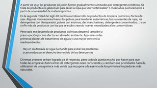 A partir de 1950 los productos de jabón fueron gradualmente sustituidos por detergentes sintéticos. Se
trata de productos no jabonosos para lavar la ropa que son "sintetizados" o mezclados químicamente a
partir de una variedad de materias primas.
En la segunda mitad del siglo XX continuó el desarrollo de productos de limpieza químicos y fáciles de
usar. Algunas innovaciones fueron los polvos para lavadoras automáticas, los suavizantes de ropa, los
detergentes con blanqueador, polvos con enzimas, des manchadores, detergentes concentrados,… y un
sinfín más de productos con los que se están creando nuevas necesidades a los consumidores
Diversos avances se han logrado ya al respecto, pero todavía queda mucho por hacer para que
todas las empresas fabricantes de detergentes sean conscientes y cambien sus prioridades hacia la
utilización de una química más verde que recupere a la esencia de los primeros limpiadores más
naturales.
Pero todo ese desarrollo de productos químicos despertó también la
preocupación por sus efectos en el medio ambiente. Aparecieron las
primeras plantas de tratamiento de aguas y una mayor conciencia
medioambiental.
Hoy en día todavía se sigue luchando para evitar los problemas
ocasionados por el desecho desmedido de los detergentes
 