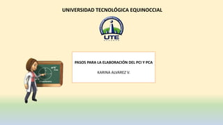 UNIVERSIDAD TECNOLÓGICA EQUINOCCIAL
PASOS PARA LA ELABORACIÓN DEL PCI Y PCA
KARINA ALVAREZ V.
 